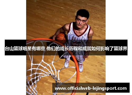 台山篮球明星有哪些 他们的成长历程和成就如何影响了篮球界