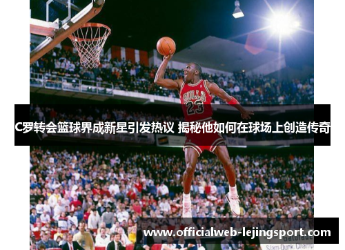 C罗转会篮球界成新星引发热议 揭秘他如何在球场上创造传奇