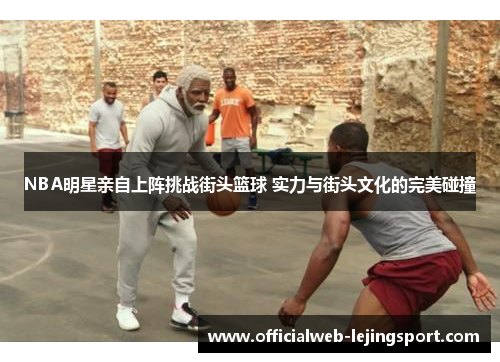 NBA明星亲自上阵挑战街头篮球 实力与街头文化的完美碰撞