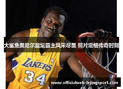 大鲨鱼奥尼尔篮坛霸主风采尽显 照片定格传奇时刻