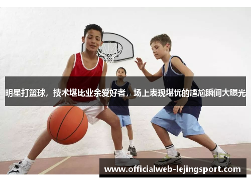 明星打篮球,技术堪比业余爱好者,场上表现堪忧的尴尬瞬间大曝光