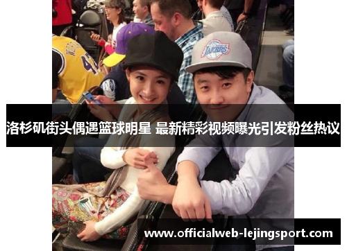 洛杉矶街头偶遇篮球明星 最新精彩视频曝光引发粉丝热议
