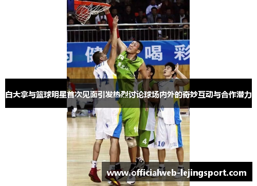 白大拿与篮球明星首次见面引发热烈讨论球场内外的奇妙互动与合作潜力