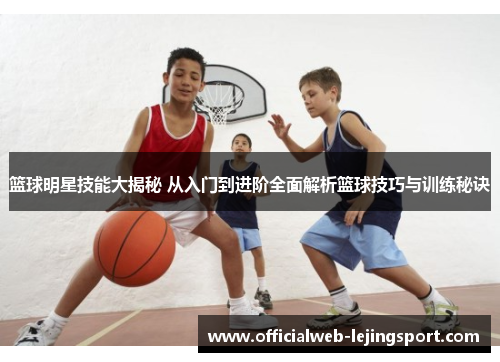 篮球明星技能大揭秘 从入门到进阶全面解析篮球技巧与训练秘诀