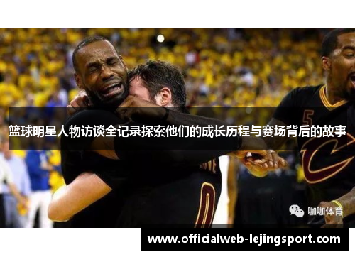 篮球明星人物访谈全记录探索他们的成长历程与赛场背后的故事