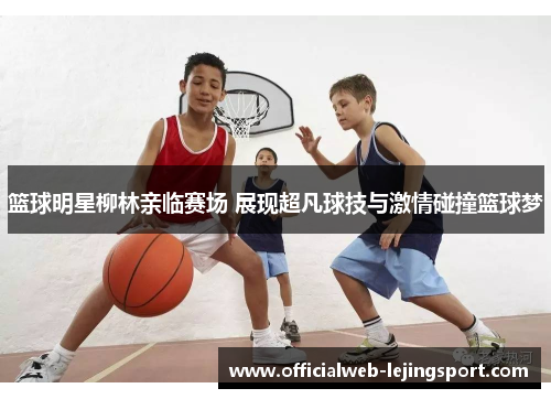 篮球明星柳林亲临赛场 展现超凡球技与激情碰撞篮球梦
