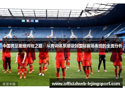 中国男足重塑辉煌之路:从青训体系建设到国际赛场表现的全面分析