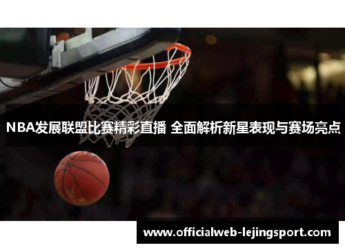 NBA发展联盟比赛精彩直播 全面解析新星表现与赛场亮点